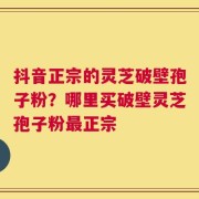 抖音正宗的灵芝破壁孢子粉？哪里买破壁灵芝孢子粉最正宗