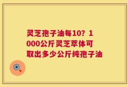 灵芝孢子油每10？1000公斤灵芝萃体可取出多少公斤纯孢子油