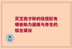 灵芝孢子粉的佳搭配有哪些助力健康与养生的组合建议