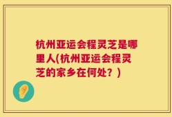 杭州亚运会程灵芝是哪里人(杭州亚运会程灵芝的家乡在何处？)
