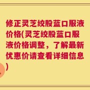 修正灵芝绞股蓝口服液价格(灵芝绞股蓝口服液价格调整，了解最新优惠价请查看详细信息)