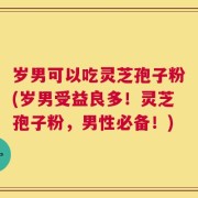 岁男可以吃灵芝孢子粉(岁男受益良多！灵芝孢子粉，男性必备！)