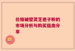 价格破壁灵芝孢子粉的市场分析与购买指南分享