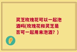 灵芝玫瑰花可以一起泡酒吗(玫瑰花和灵芝是否可一起用来泡酒？)