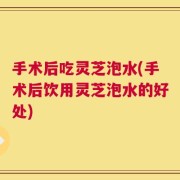 手术后吃灵芝泡水(手术后饮用灵芝泡水的好处)