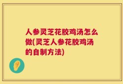 人参灵芝花胶鸡汤怎么做(灵芝人参花胶鸡汤的自制方法)