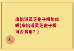 康怡道灵芝孢子粉能吃吗(康怡道灵芝孢子粉可否食用？)