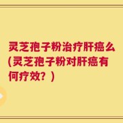 灵芝孢子粉治疗肝癌么(灵芝孢子粉对肝癌有何疗效？)