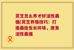 灵芝怎么养才好活性最强(灵芝养殖技巧：打造最佳生长环境，激发活性最强