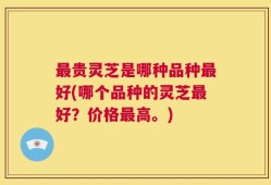 最贵灵芝是哪种品种最好(哪个品种的灵芝最好？价格最高。)