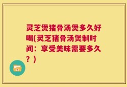灵芝煲猪骨汤煲多久好喝(灵芝猪骨汤煲制时间：享受美味需要多久？)