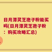 日月潭灵芝孢子粉能买吗(日月潭灵芝孢子粉：购买攻略汇总)