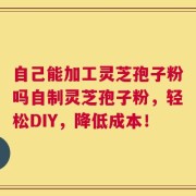 自己能加工灵芝孢子粉吗自制灵芝孢子粉，轻松DIY，降低成本！