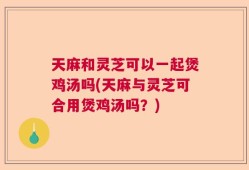 天麻和灵芝可以一起煲鸡汤吗(天麻与灵芝可合用煲鸡汤吗？)