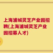上海浦城灵芝产业园招聘(上海浦城灵芝产业园招募人才)