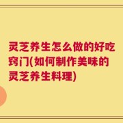 灵芝养生怎么做的好吃窍门(如何制作美味的灵芝养生料理)
