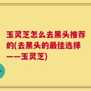 玉灵芝怎么去黑头推荐的(去黑头的最佳选择——玉灵芝)