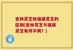 吉林灵芝和福建灵芝的区别(吉林灵芝与福建灵芝有何不同？)