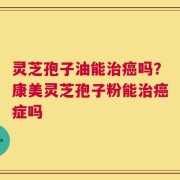 灵芝孢子油能治癌吗？康美灵芝孢子粉能治癌症吗