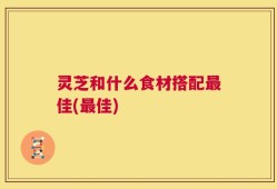 灵芝和什么食材搭配最佳(最佳)