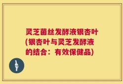 灵芝菌丝发酵液银杏叶(银杏叶与灵芝发酵液的结合：有效保健品)