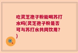吃灵芝孢子粉能喝苏打水吗(灵芝孢子粉是否可与苏打水共同饮用？)