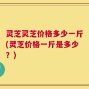 灵芝灵芝价格多少一斤(灵芝价格一斤是多少？)
