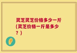 灵芝灵芝价格多少一斤(灵芝价格一斤是多少？)
