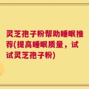 灵芝孢子粉帮助睡眠推荐(提高睡眠质量，试试灵芝孢子粉)