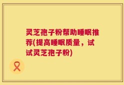 灵芝孢子粉帮助睡眠推荐(提高睡眠质量，试试灵芝孢子粉)
