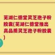芜湖仁德堂灵芝孢子粉胶囊(芜湖仁德堂推出高品质灵芝孢子粉胶囊)