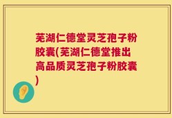 芜湖仁德堂灵芝孢子粉胶囊(芜湖仁德堂推出高品质灵芝孢子粉胶囊)