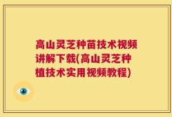 高山灵芝种苗技术视频讲解下载(高山灵芝种植技术实用视频教程)
