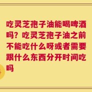 吃灵芝孢子油能喝啤酒吗？吃灵芝孢子油之前不能吃什么呀或者需要跟什么东西分开时间吃吗
