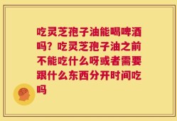 吃灵芝孢子油能喝啤酒吗？吃灵芝孢子油之前不能吃什么呀或者需要跟什么东西分开时间吃吗