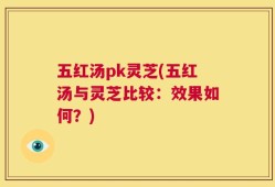 五红汤pk灵芝(五红汤与灵芝比较：效果如何？)