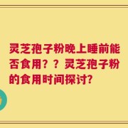 灵芝孢子粉晚上睡前能否食用？？灵芝孢子粉的食用时间探讨？