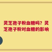 灵芝孢子粉血糖吗？灵芝孢子粉对血糖的影响