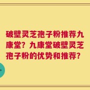 破壁灵芝孢子粉推荐九康堂？九康堂破壁灵芝孢子粉的优势和推荐？