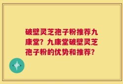 破壁灵芝孢子粉推荐九康堂？九康堂破壁灵芝孢子粉的优势和推荐？
