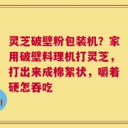 灵芝破壁粉包装机？家用破壁料理机打灵芝，打出来成棉絮状，嚼着硬怎吞吃