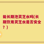 能长期泡灵芝水吗(长期饮用灵芝水是否安全？)