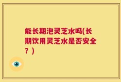 能长期泡灵芝水吗(长期饮用灵芝水是否安全？)