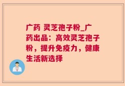 广药 灵芝孢子粉_广药出品：高效灵芝孢子粉，提升免疫力，健康生活新选择