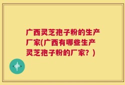 广西灵芝孢子粉的生产厂家(广西有哪些生产灵芝孢子粉的厂家？)