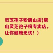 灵芝孢子粉唐山店(唐山灵芝孢子粉专卖店，让你健康无忧！)