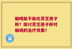 脑鸣能不能吃灵芝孢子粉？探讨灵芝孢子粉对脑鸣的治疗效果？