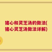 猪心和灵芝汤的做法(猪心灵芝汤做法详解)
