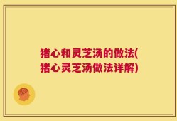 猪心和灵芝汤的做法(猪心灵芝汤做法详解)