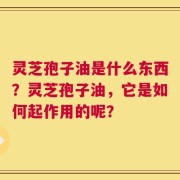 灵芝孢子油是什么东西？灵芝孢子油，它是如何起作用的呢？